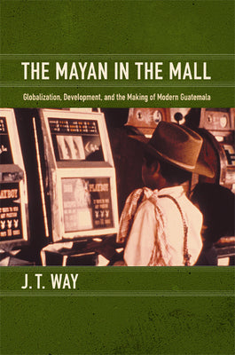 The Mayan in the Mall: Globalization, Development, and the Making of Modern Guatemala