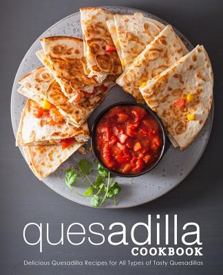 Quesadilla Cookbook: Delicious Quesadilla Recipes for All Types of Tasty Quesadillas (2nd Edition)