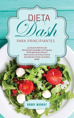 Dieta DASH Para Principiantes: ¡La Solución Definitiva de Alimentación Saludable y el Programa de Pérdida de Peso para la Hipertensión y la Presión A