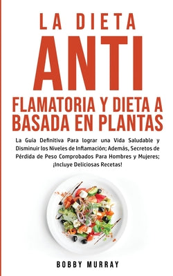 La Dieta Antiflamatoria y Dieta a Basada en Plantas Para Principiantes: La Guía Definitiva para lograr una Vida Saludable y Disminuir los Niveles de I