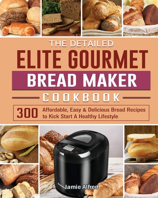 The Detailed Elite Gourmet Bread Maker Cookbook: 300 Affordable, Easy & Delicious Bread Recipes to Kick Start A Healthy Lifestyle