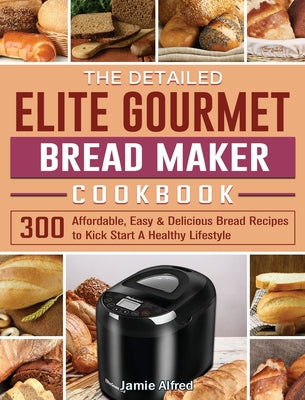 The Detailed Elite Gourmet Bread Maker Cookbook: 300 Affordable, Easy & Delicious Bread Recipes to Kick Start A Healthy Lifestyle